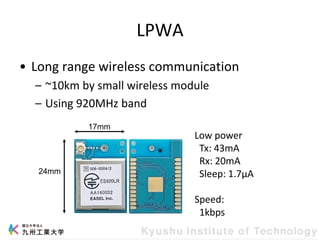 LPWA
• Long range wireless communication
– ~10km by small wireless module
– Using 920MHz band
24mm
17mm
Low power
Tx: 43mA
Rx: 20mA
Sleep: 1.7μA
Speed:
1kbps
 