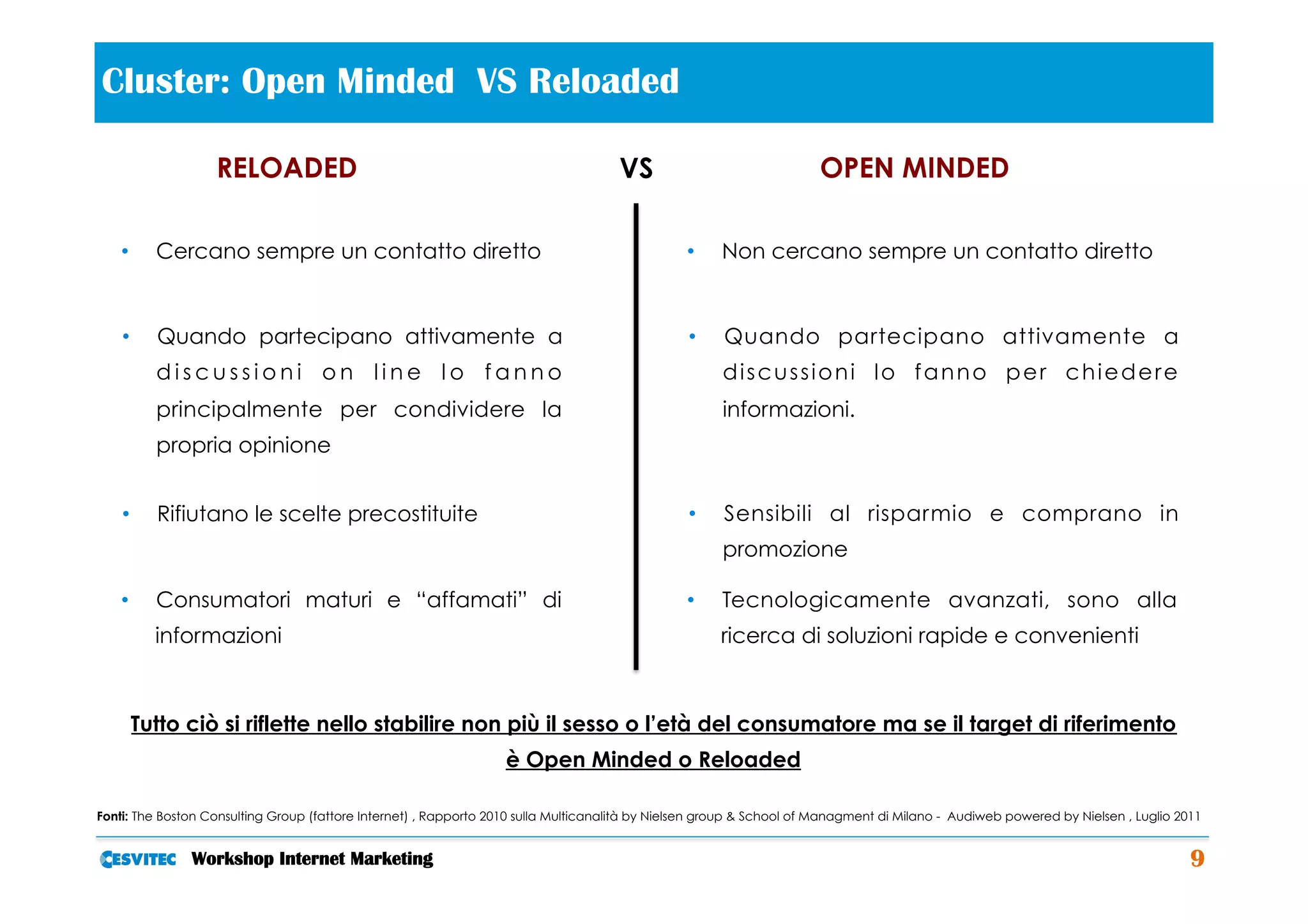 Cluster: Open Minded VS Reloaded                                                          	
  
                   RELOADED                                                          VS                               OPEN MINDED

   •     Cercano sempre un contatto diretto                                                      •    Non cercano sempre un contatto diretto


    •    Quando partecipano attivamente a                                                        •    Quando partecipano attivamente a
         discussioni on line lo fanno                                                                 discussioni lo fanno per chiedere
         principalmente per condividere la                                                            informazioni.
         propria opinione


    •    Rifiutano le scelte precostituite                                                       •    Sensibili al risparmio e comprano in
                                                                                                      promozione

   •     Consumatori maturi e “affamati” di                                                      •    Tecnologicamente avanzati, sono alla
         informazioni                                                                                 ricerca di soluzioni rapide e convenienti



     Tutto ciò si riflette nello stabilire non più il sesso o l’età del consumatore ma se il target di riferimento
                                                                   è Open Minded o Reloaded

Fonti: The Boston Consulting Group (fattore Internet) , Rapporto 2010 sulla Multicanalità by Nielsen group & School of Managment di Milano - Audiweb powered by Nielsen , Luglio 2011


               Workshop Internet Marketing                                                                                                                                         9
 