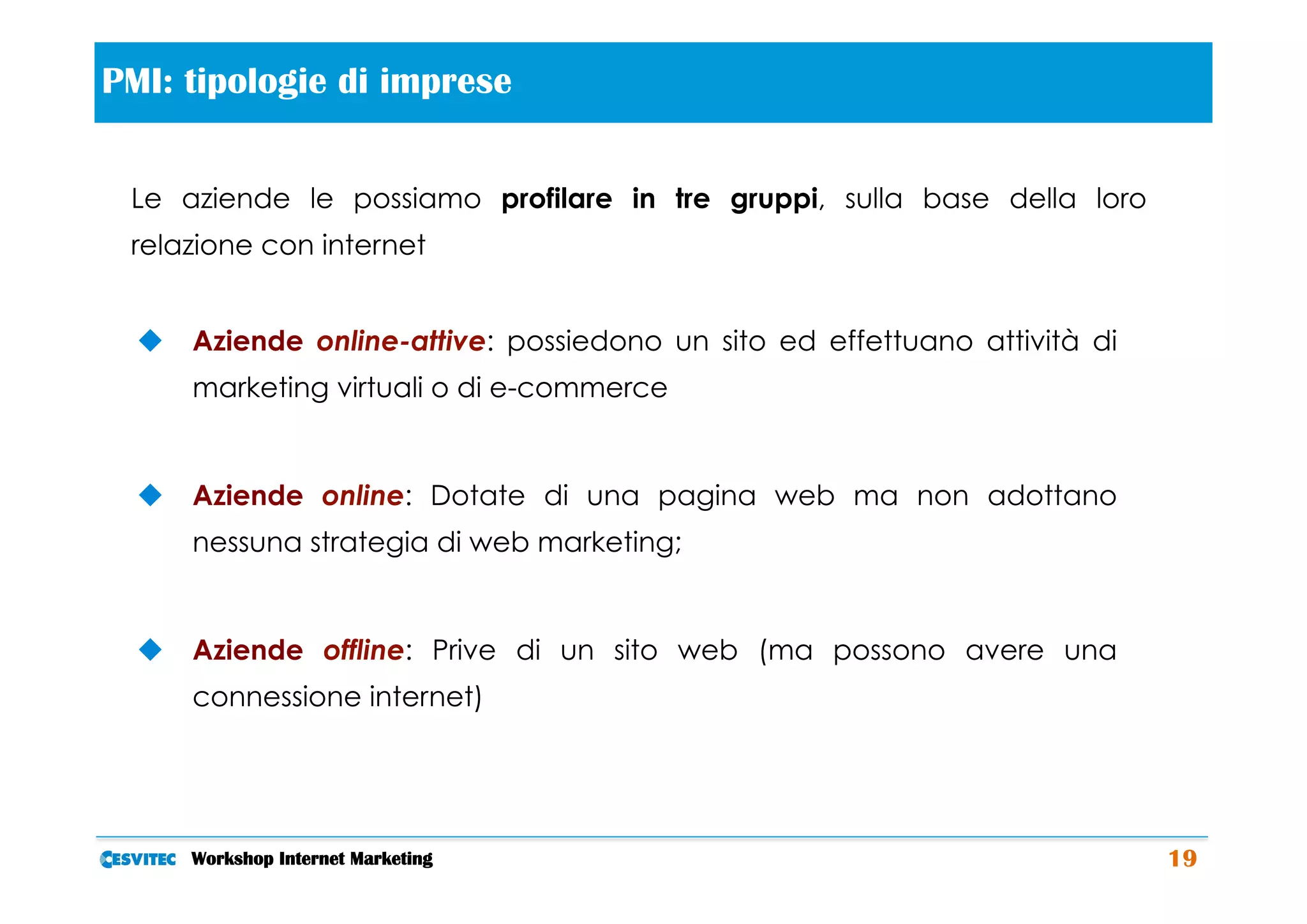PMI: tipologie di imprese             	
  
 Le aziende le possiamo profilare in tre gruppi, sulla base della loro
 relazione con internet


  u  Aziende online-attive: possiedono un sito ed effettuano attività di
      marketing virtuali o di e-commerce


  u  Aziende online: Dotate di una pagina web ma non adottano
      nessuna strategia di web marketing;


  u  Aziende offline: Prive di un sito web (ma possono avere una
      connessione internet)




     Workshop Internet Marketing                                            19
 