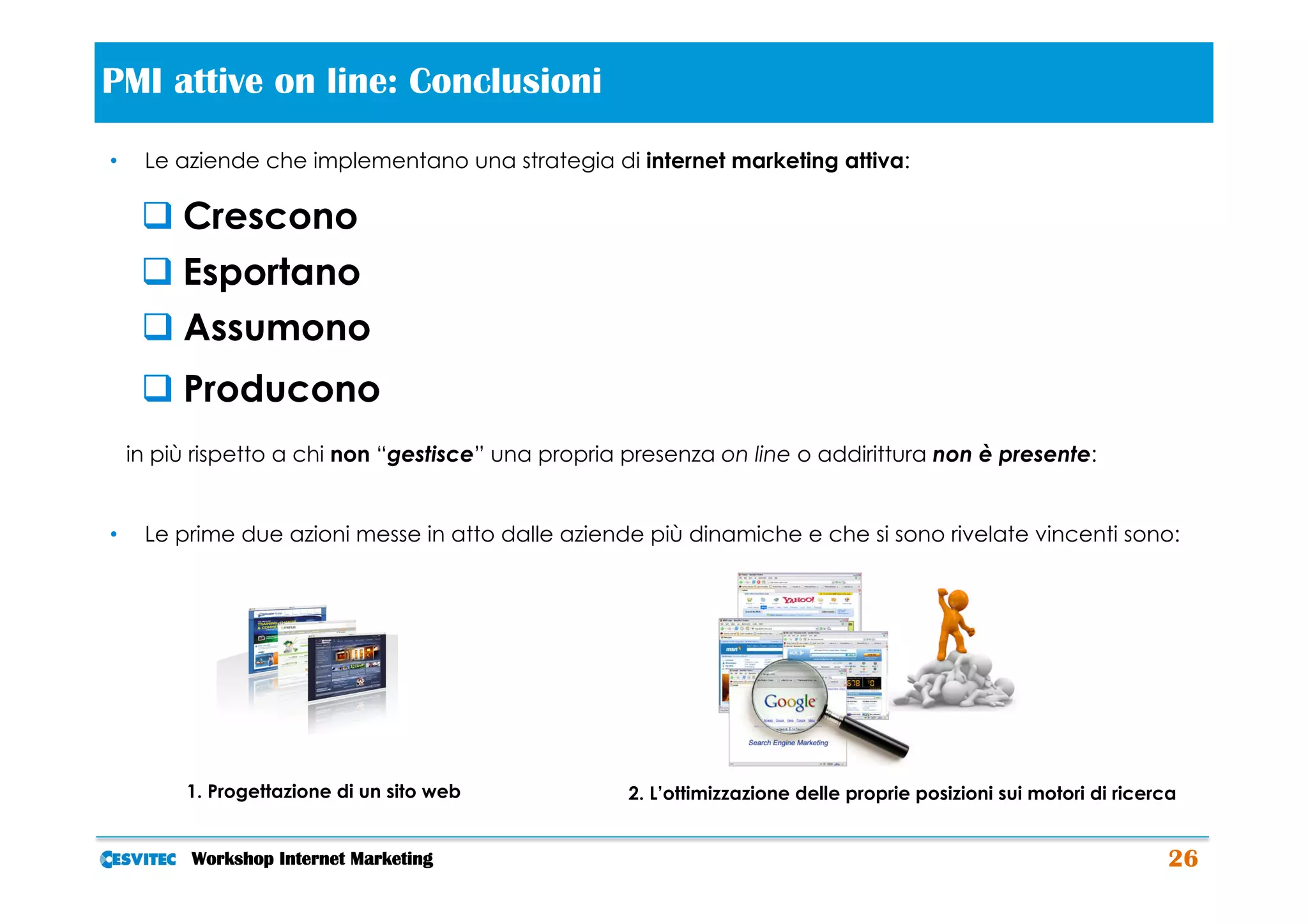 PMI attive on line: Conclusioni                         	
  
•     Le aziende che implementano una strategia di internet marketing attiva:

      q Crescono
      q Esportano
      q Assumono
      q Producono
     in più rispetto a chi non “gestisce” una propria presenza on line o addirittura non è presente:


•     Le prime due azioni messe in atto dalle aziende più dinamiche e che si sono rivelate vincenti sono:




          1. Progettazione di un sito web             2. L’ottimizzazione delle proprie posizioni sui motori di ricerca


           Workshop Internet Marketing                                                                                26
 