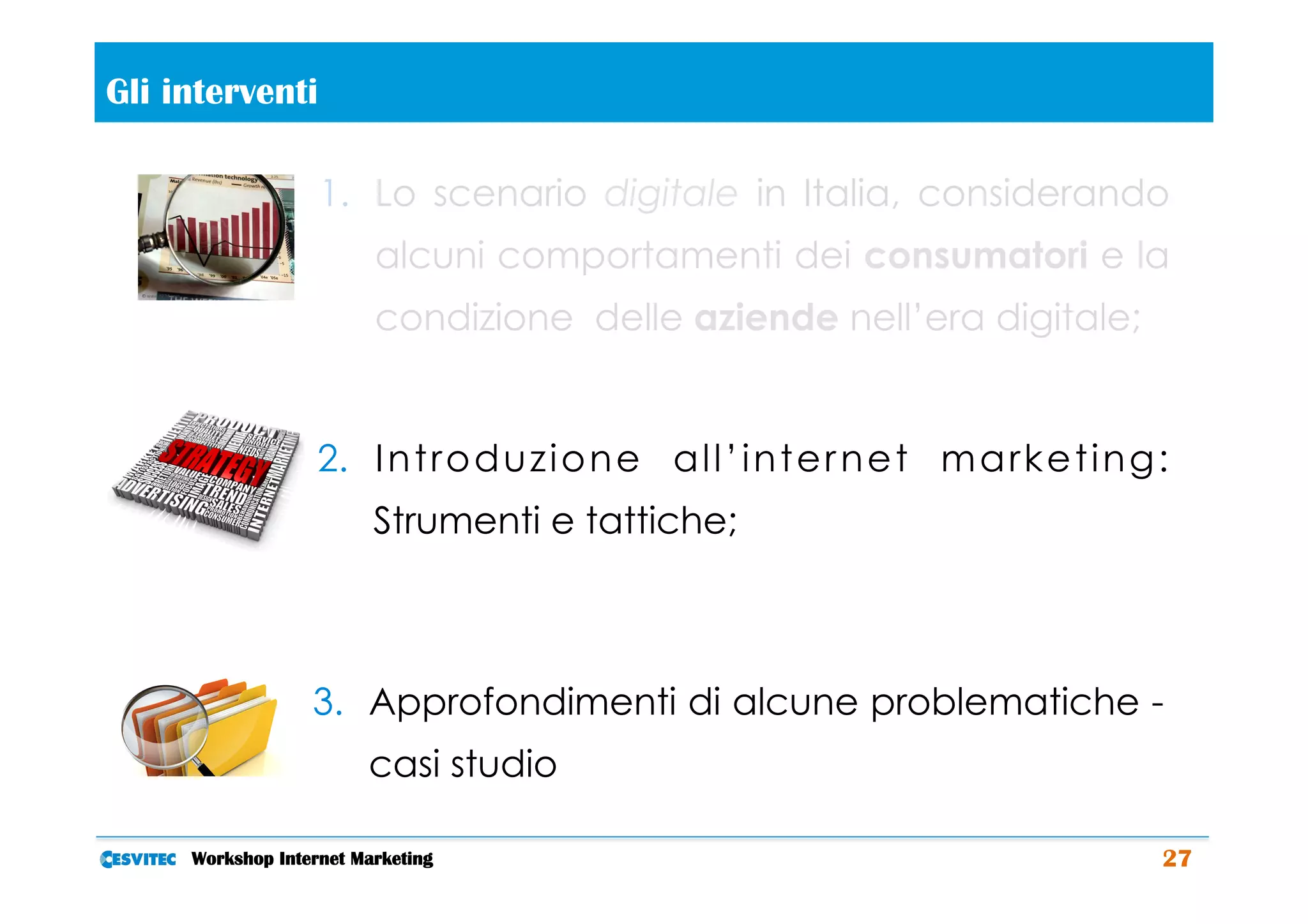 Gli interventi       	
  
                   1.  Lo scenario digitale in Italia, considerando
                            alcuni comportamenti dei consumatori e la
                            condizione delle aziende nell’era digitale;


                   2.  I n t r o d u z i o n e a l l ’ i n t e r n e t m a r k e t i n g :
                            Strumenti e tattiche;



                  3.  Approfondimenti di alcune problematiche -
                            casi studio

     Workshop Internet Marketing                                                         27
 
