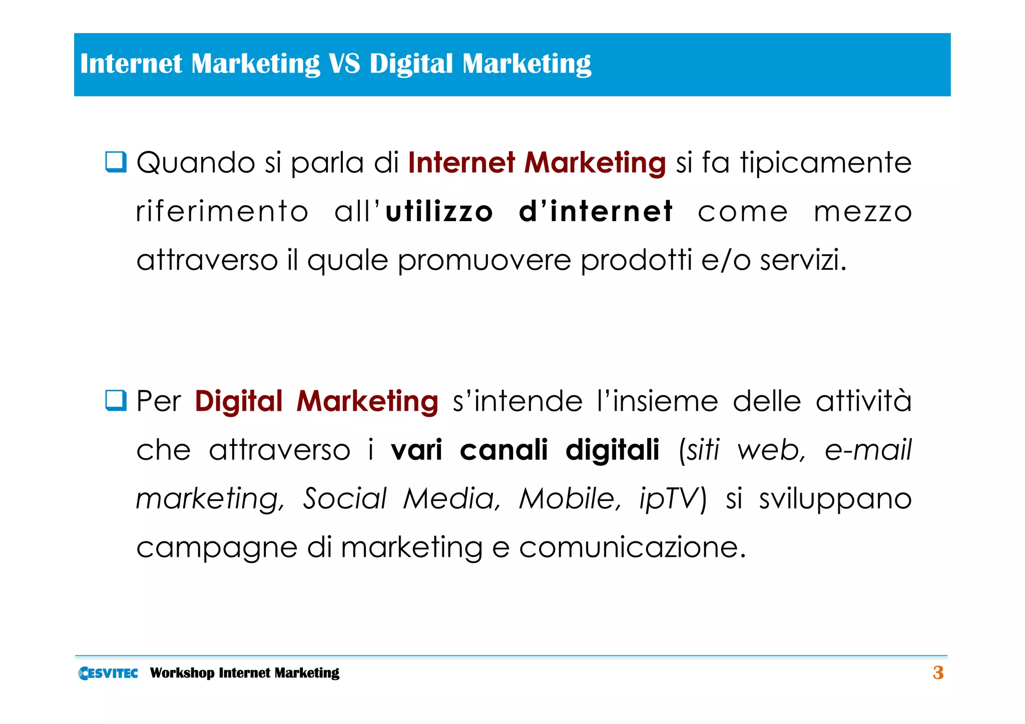  
Internet Marketing VS Digital Marketing


 q Quando si parla di Internet Marketing si fa tipicamente
    riferimento all’utilizzo d’internet come mezzo
    attraverso il quale promuovere prodotti e/o servizi.



 q Per Digital Marketing s’intende l’insieme delle attività
    che attraverso i vari canali digitali (siti web, e-mail
    marketing, Social Media, Mobile, ipTV) si sviluppano
    campagne di marketing e comunicazione.



     Workshop Internet Marketing                               3
 