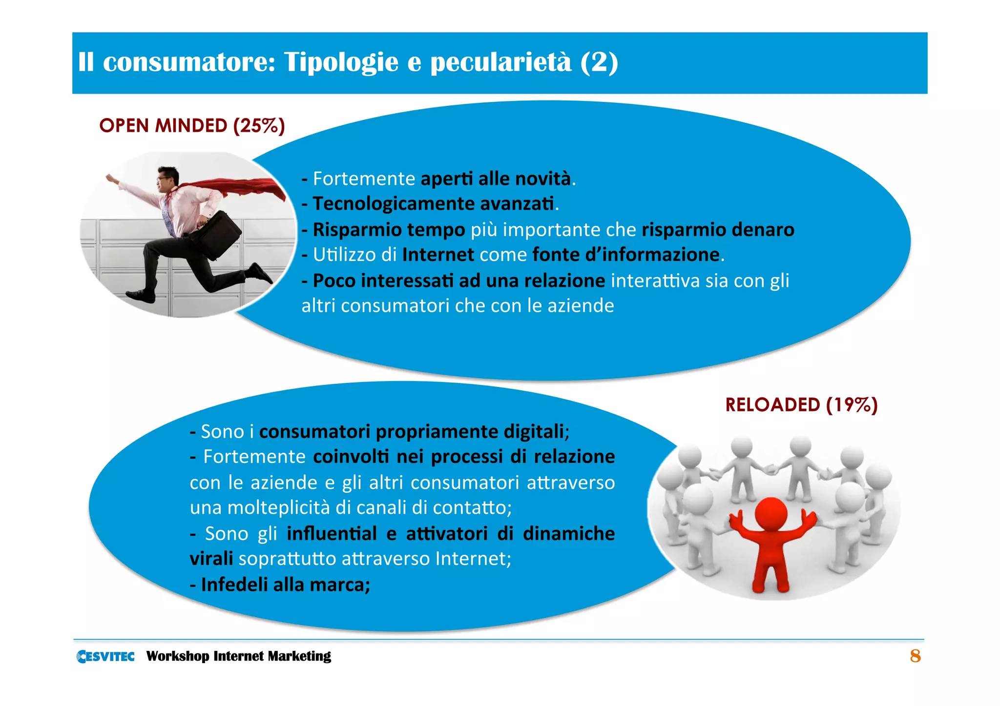Il consumatore: Tipologie e pecularietà (2)                       	
  
 OPEN MINDED (25%)

                               -­‐	
  Fortemente	
  aper2	
  alle	
  novità.	
  	
  
                               -­‐	
  Tecnologicamente	
  avanza2.	
  	
  
                               -­‐	
  Risparmio	
  tempo	
  più	
  importante	
  che	
  risparmio	
  denaro	
  	
  
                               -­‐	
  U/lizzo	
  di	
  Internet	
  come	
  fonte	
  d’informazione.	
  	
  
                               -­‐	
  Poco	
  interessa2	
  ad	
  una	
  relazione	
  intera1va	
  sia	
  con	
  gli	
  
                               altri	
  consumatori	
  che	
  con	
  le	
  aziende	
  



                                                                                                         RELOADED (19%)
           -­‐	
  Sono	
  i	
  consumatori	
  propriamente	
  digitali;	
  	
  
           -­‐	
  Fortemente	
  coinvol2	
  nei	
  processi	
  di	
  relazione	
  
           con	
  le	
  aziende	
  e	
  gli	
  altri	
  consumatori	
  aCraverso	
  
           una	
  molteplicità	
  di	
  canali	
  di	
  contaCo;	
  	
  
           -­‐	
   Sono	
   gli	
   inﬂuen2al	
   e	
   aEvatori	
   di	
   dinamiche	
  
           virali	
  sopraCuCo	
  aCraverso	
  Internet;	
  
           -­‐	
  Infedeli	
  alla	
  marca;	
  


     Workshop Internet Marketing                                                                                           8
 