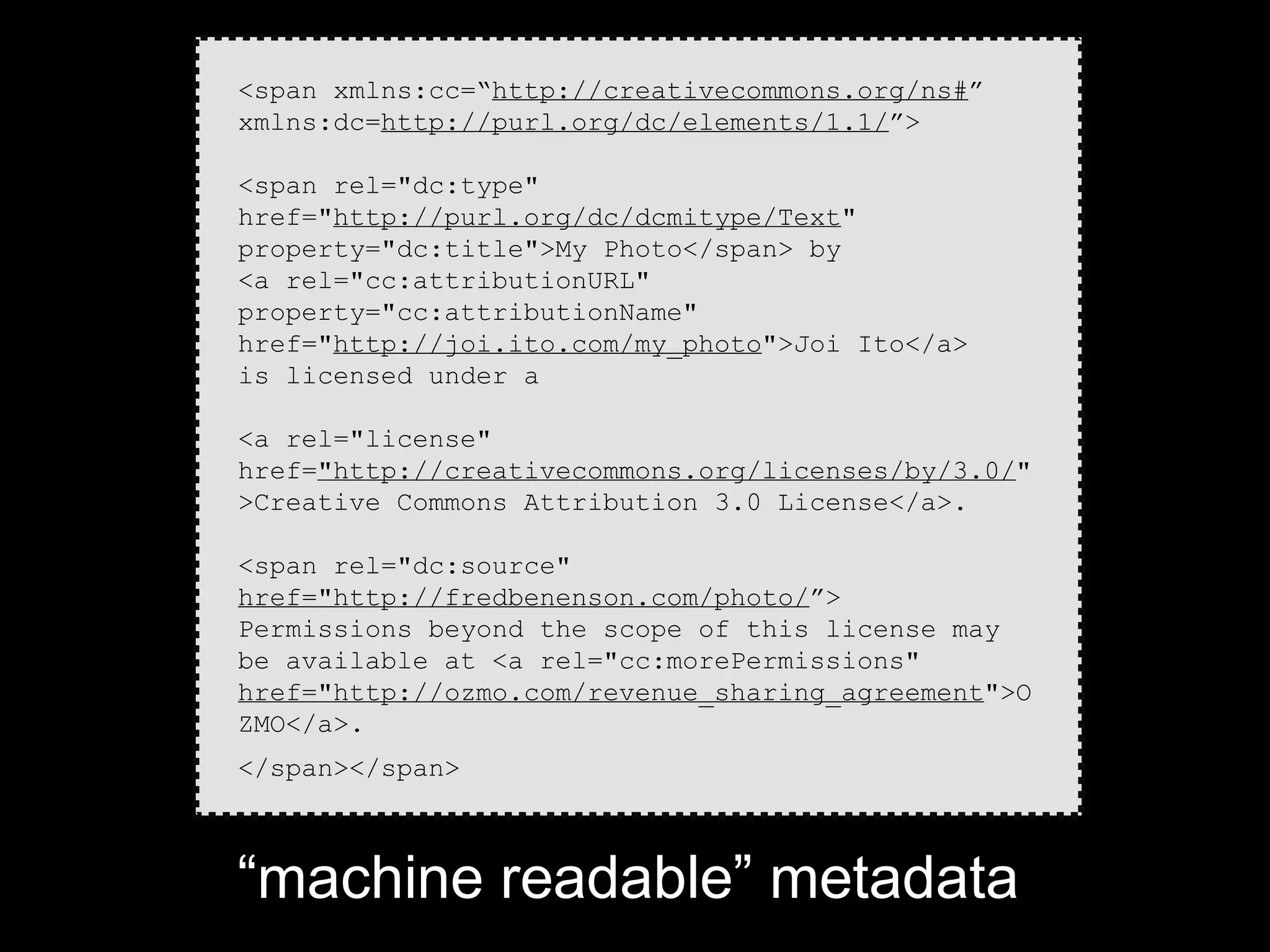 <span xmlns:cc=“http://creativecommons.org/ns#”
xmlns:dc=http://purl.org/dc/elements/1.1/”>

<span rel="dc:type"
href="http://purl.org/dc/dcmitype/Text"
property="dc:title">My Photo</span> by
<a rel="cc:attributionURL"
property="cc:attributionName"
href="http://joi.ito.com/my_photo">Joi Ito</a>
is licensed under a

<a rel="license"
href="http://creativecommons.org/licenses/by/3.0/"
>Creative Commons Attribution 3.0 License</a>.

<span rel="dc:source"
href="http://fredbenenson.com/photo/”>
Permissions beyond the scope of this license may
be available at <a rel="cc:morePermissions"
href="http://ozmo.com/revenue_sharing_agreement">O
ZMO</a>.
</span></span>



“machine readable” metadata
 