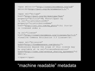 <span xmlns:cc=“http://creativecommons.org/ns#”
xmlns:dc=http://purl.org/dc/elements/1.1/”>

<span rel="dc:type"
href="http://purl.org/dc/dcmitype/Text"
property="dc:title">My Photo</span> by
<a rel="cc:attributionURL"
property="cc:attributionName"
href="http://joi.ito.com/my_photo">Joi Ito</a>
is licensed under a

<a rel="license"
href="http://creativecommons.org/licenses/by/3.0/"
>Creative Commons Attribution 3.0 License</a>.

<span rel="dc:source"
href="http://fredbenenson.com/photo/”>
Permissions beyond the scope of this license may
be available at <a rel="cc:morePermissions"
href="http://ozmo.com/revenue_sharing_agreement">O
ZMO</a>.
</span></span>



“machine readable” metadata
 