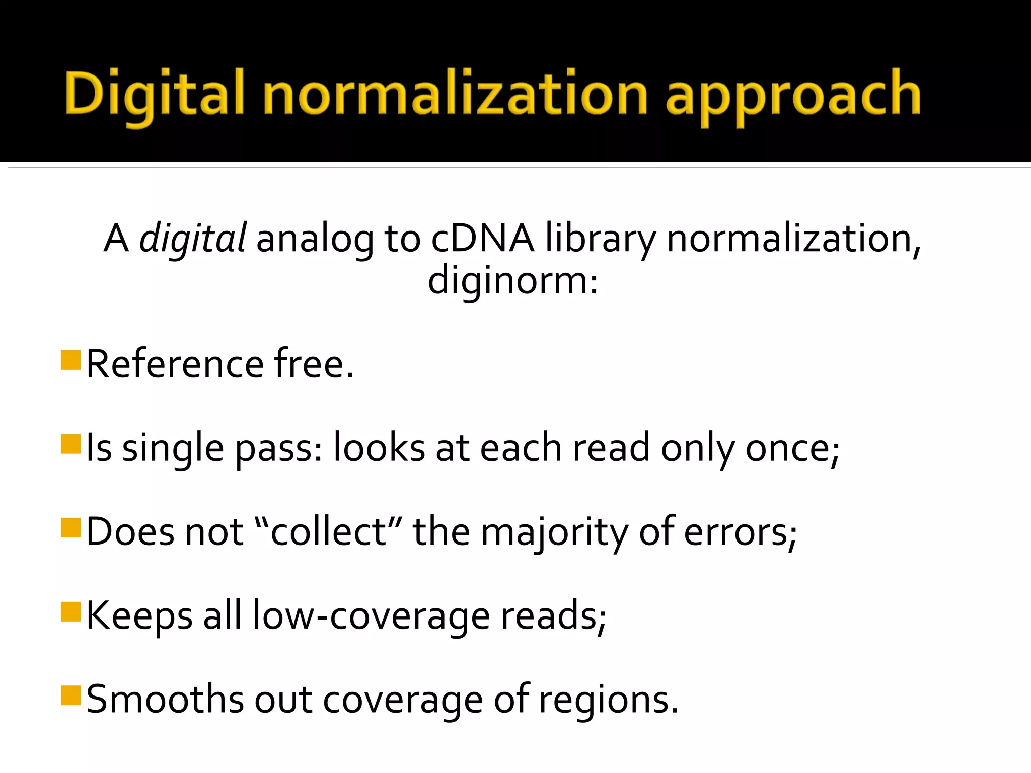 A digital analog to cDNA library normalization,
diginorm:
Reference free.
Is single pass: looks at each read only once;
Does not “collect” the majority of errors;
Keeps all low-coverage reads;
Smooths out coverage of regions.
 