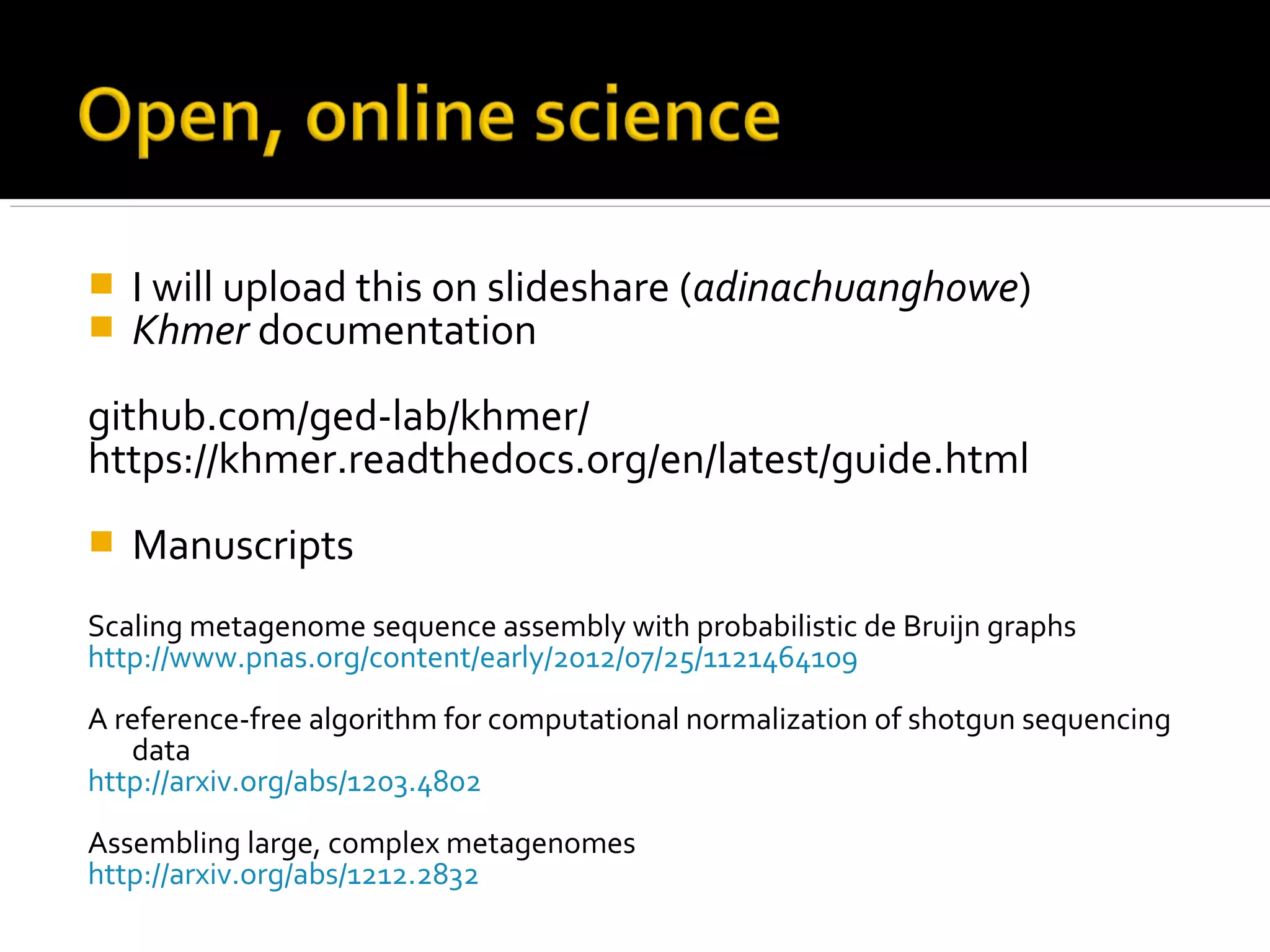  I will upload this on slideshare (adinachuanghowe)
 Khmer documentation
github.com/ged-lab/khmer/
https://khmer.readthedocs.org/en/latest/guide.html
 Manuscripts
Scaling metagenome sequence assembly with probabilistic de Bruijn graphs
http://www.pnas.org/content/early/2012/07/25/1121464109
A reference-free algorithm for computational normalization of shotgun sequencing
data
http://arxiv.org/abs/1203.4802
Assembling large, complex metagenomes
http://arxiv.org/abs/1212.2832
 