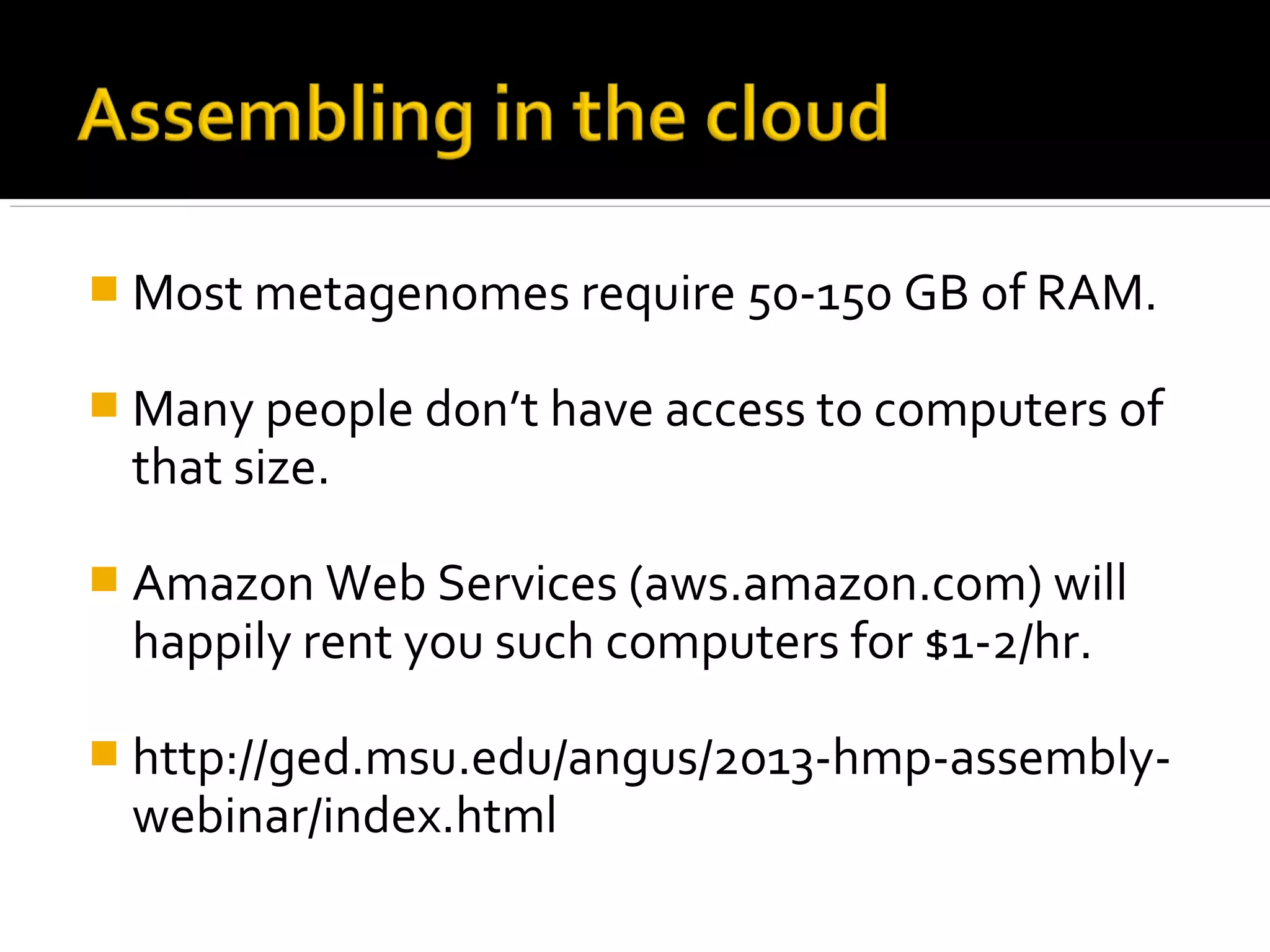  Most metagenomes require 50-150 GB of RAM.
 Many people don’t have access to computers of
that size.
 Amazon Web Services (aws.amazon.com) will
happily rent you such computers for $1-2/hr.
 http://ged.msu.edu/angus/2013-hmp-assembly-
webinar/index.html
 