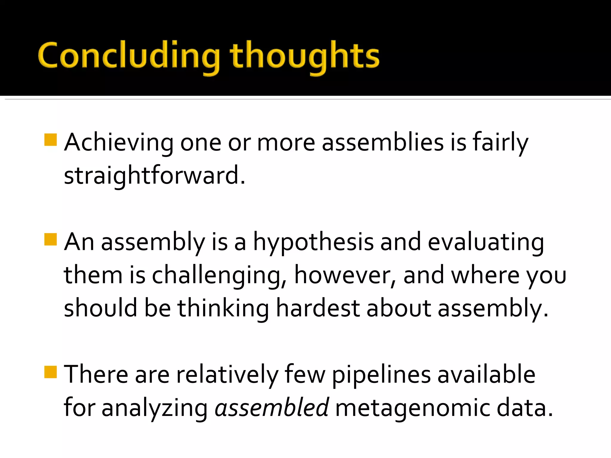  Achieving one or more assemblies is fairly
straightforward.
 An assembly is a hypothesis and evaluating
them is challenging, however, and where you
should be thinking hardest about assembly.
 There are relatively few pipelines available
for analyzing assembled metagenomic data.
 