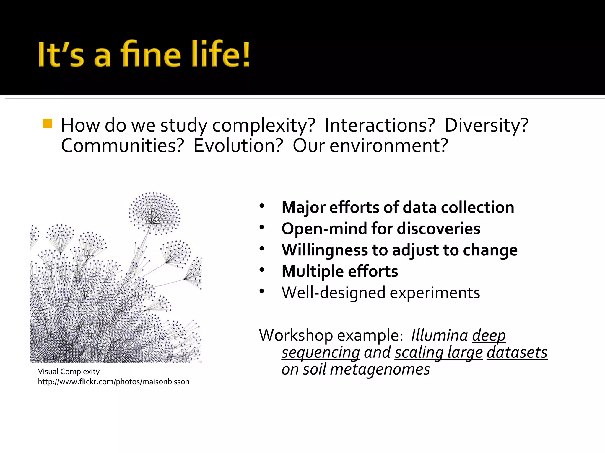  How do we study complexity? Interactions? Diversity?
Communities? Evolution? Our environment?
Visual Complexity
http://www.flickr.com/photos/maisonbisson
• Major efforts of data collection
• Open-mind for discoveries
• Willingness to adjust to change
• Multiple efforts
• Well-designed experiments
Workshop example: Illumina deep
sequencing and scaling large datasets
on soil metagenomes
 