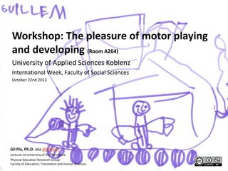 Workshop: The pleasure of motor playing
and developing (Room A264)
University of Applied Sciences Koblenz
International Week, Faculty of Social Sciences
October 22nd 2013

Gil Pla, Ph.D. aka @gildevic
Lecturer at University of Vic, Barcelona
Physical Education Research Group
Faculty of Education, Translation and Human Sciences

 