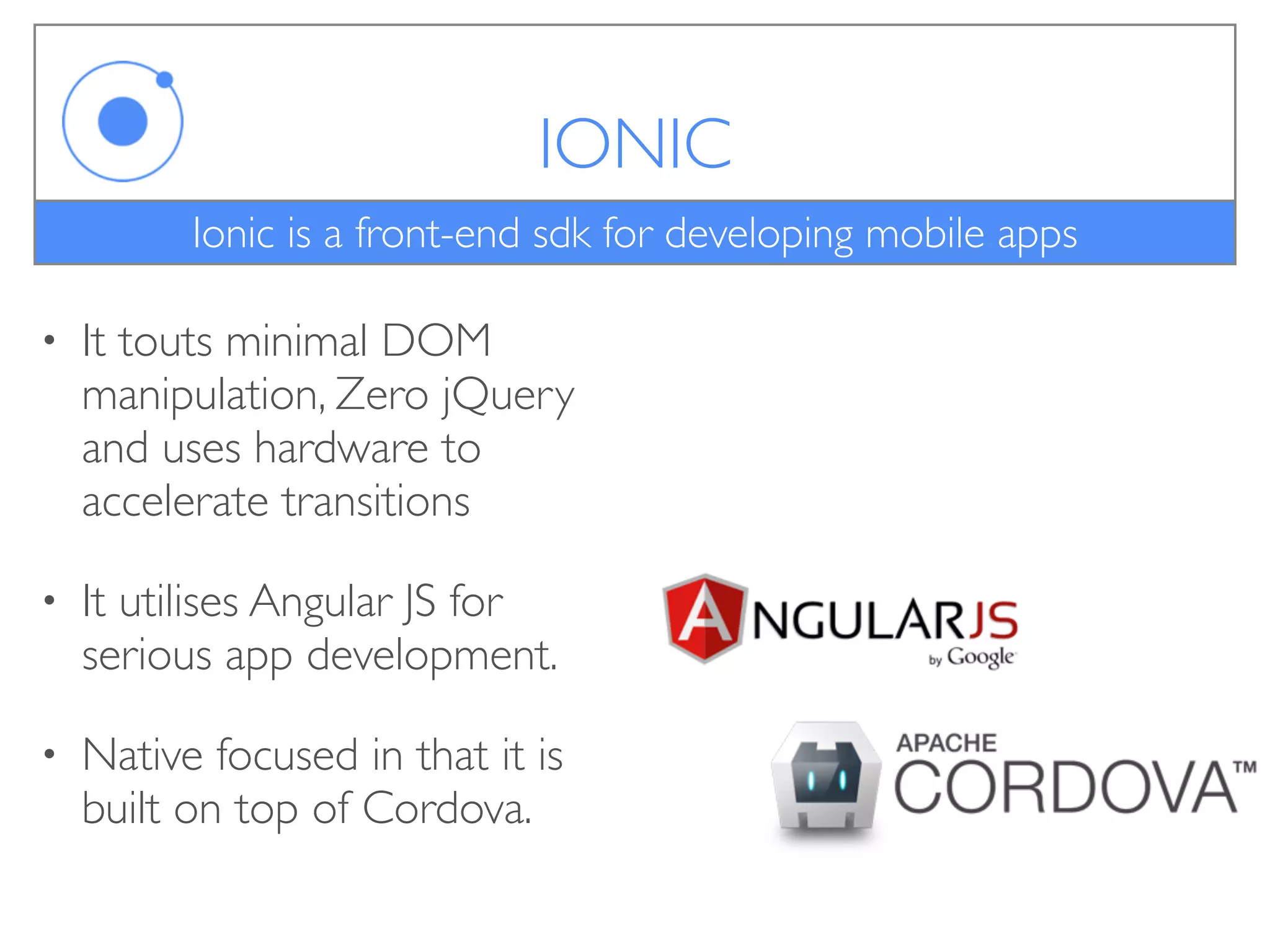 IONIC
• It touts minimal DOM
manipulation, Zero jQuery
and uses hardware to
accelerate transitions
• It utilises Angular JS for
serious app development.
• Native focused in that it is
built on top of Cordova.
Ionic is a front-end sdk for developing mobile apps