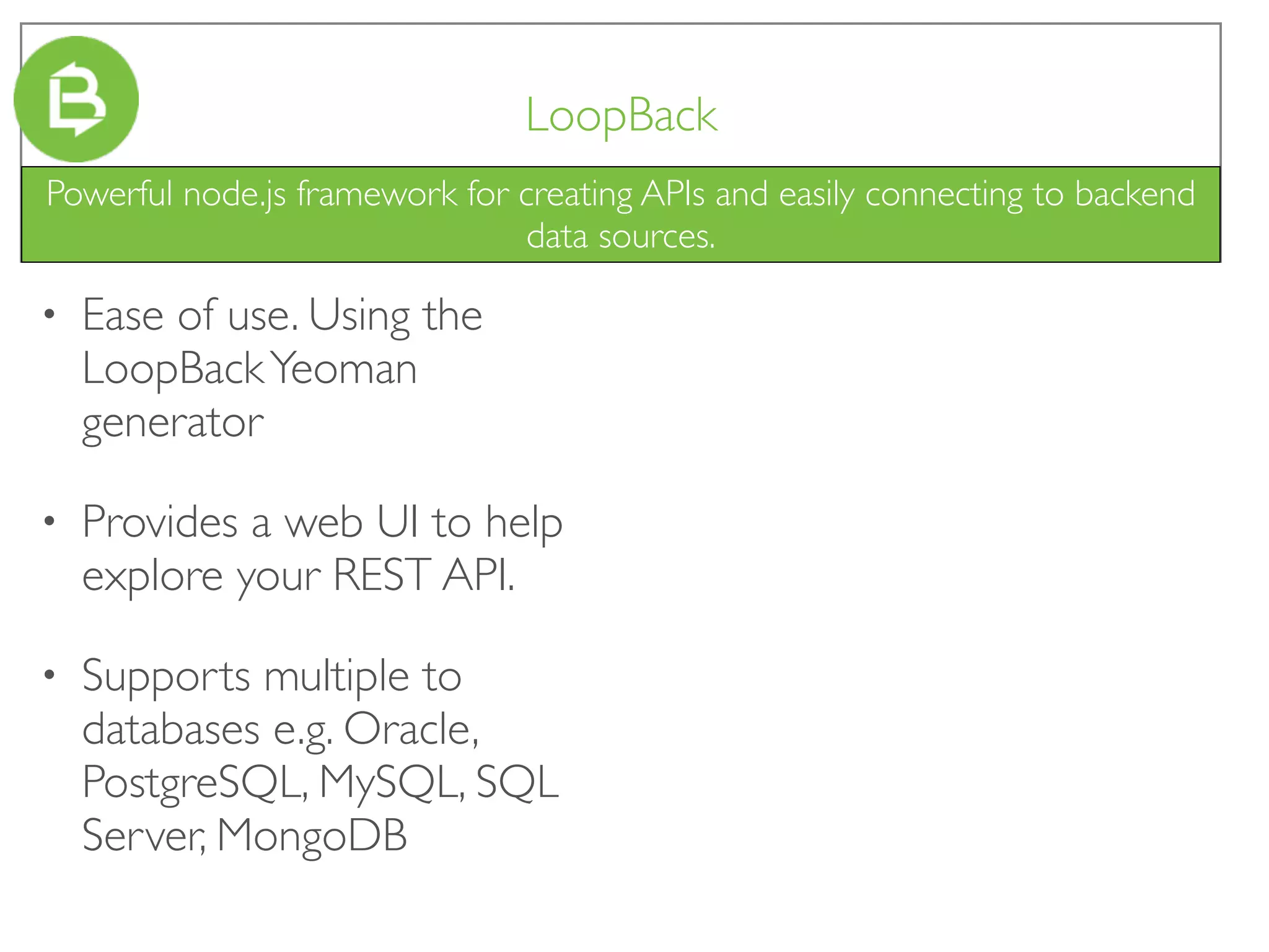 LoopBack
• Ease of use. Using the
LoopBackYeoman
generator
• Provides a web UI to help
explore your REST API.
• Supports multiple to
databases e.g. Oracle,
PostgreSQL, MySQL, SQL
Server, MongoDB
Powerful node.js framework for creating APIs and easily connecting to backend
data sources.