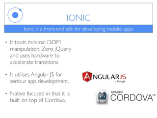 IONIC
• It touts minimal DOM
manipulation, Zero jQuery
and uses hardware to
accelerate transitions
• It utilises Angular JS for
serious app development.
• Native focused in that it is
built on top of Cordova.
Ionic is a front-end sdk for developing mobile apps
 