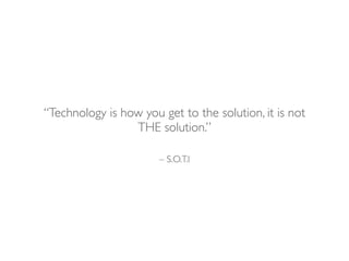 – S.O.T.I
“Technology is how you get to the solution, it is not
THE solution.”
 