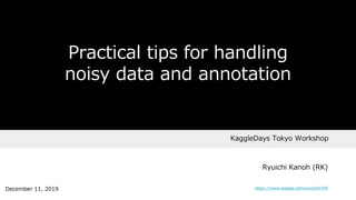 KaggleDays Tokyo Workshop
Practical tips for handling
noisy data and annotation
Ryuichi Kanoh (RK)
December 11, 2019 https://www.kaggle.com/ryuichi0704
 