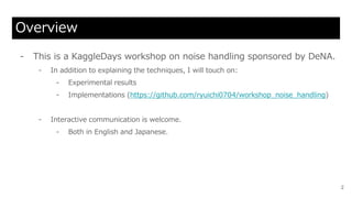 Overview
- This is a KaggleDays workshop on noise handling sponsored by DeNA.
- In addition to explaining the techniques, I will touch on:
- Experimental results
- Implementations (https://github.com/ryuichi0704/workshop_noise_handling)
- Interactive communication is welcome.
- Both in English and Japanese.
2
 