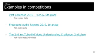 - iMet Collection 2019 - FGVC6, 6th place
- For image data
- Freesound Audio Tagging 2019, 1st place
- For audio data
- The 2nd YouTube-8M Video Understanding Challenge, 2nd place
- For video feature vector
28
- Mixup
Examples in competitions
 