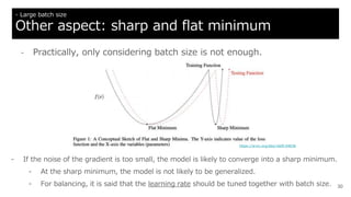 30
- Large batch size
Other aspect: sharp and flat minimum
- If the noise of the gradient is too small, the model is likely to converge into a sharp minimum.
- At the sharp minimum, the model is not likely to be generalized.
- For balancing, it is said that the learning rate should be tuned together with batch size.
https://arxiv.org/abs/1609.04836
- Practically, only considering batch size is not enough.
 