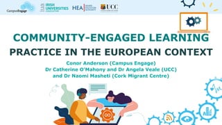 COMMUNITY-ENGAGED LEARNING
PRACTICE IN THE EUROPEAN CONTEXT
Conor Anderson (Campus Engage)
Dr Catherine O’Mahony and Dr Angela Veale (UCC)
and Dr Naomi Masheti (Cork Migrant Centre)
 