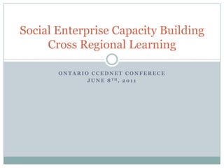 Ontario CCEDNET Conferece June 8th, 2011 Social Enterprise Capacity BuildingCross Regional Learning 