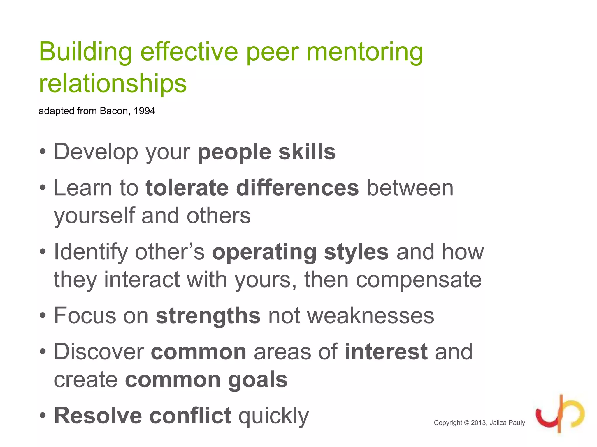 Building effective peer mentoring
relationships
• Develop your people skills
• Learn to tolerate differences between
yourself and others
• Identify other’s operating styles and how
they interact with yours, then compensate
• Focus on strengths not weaknesses
• Discover common areas of interest and
create common goals
• Resolve conflict quickly Copyright © 2013, Jailza Pauly
adapted from Bacon, 1994
 
