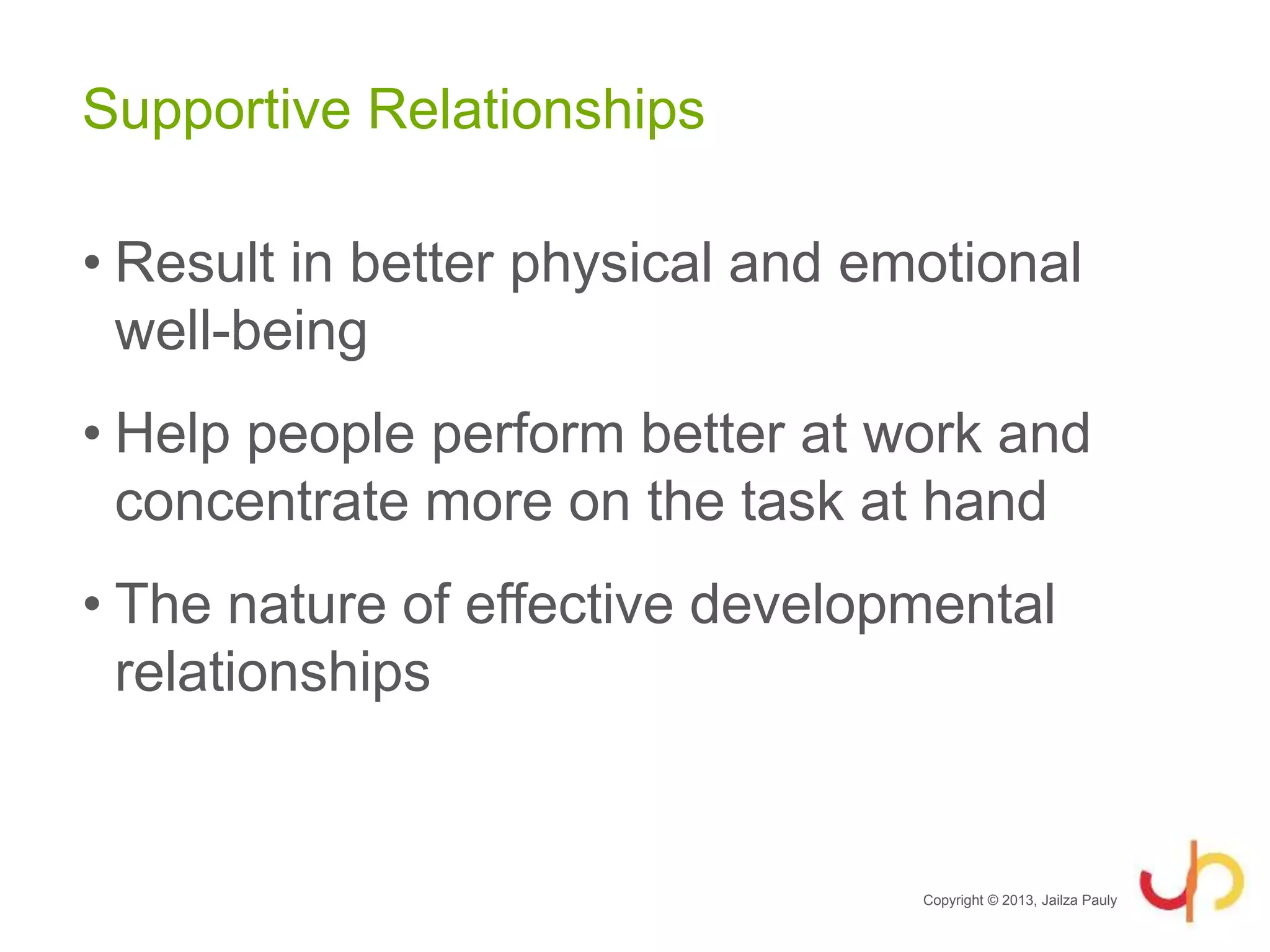 Supportive Relationships
• Result in better physical and emotional
well-being
• Help people perform better at work and
concentrate more on the task at hand
• The nature of effective developmental
relationships
Copyright © 2013, Jailza Pauly
 
