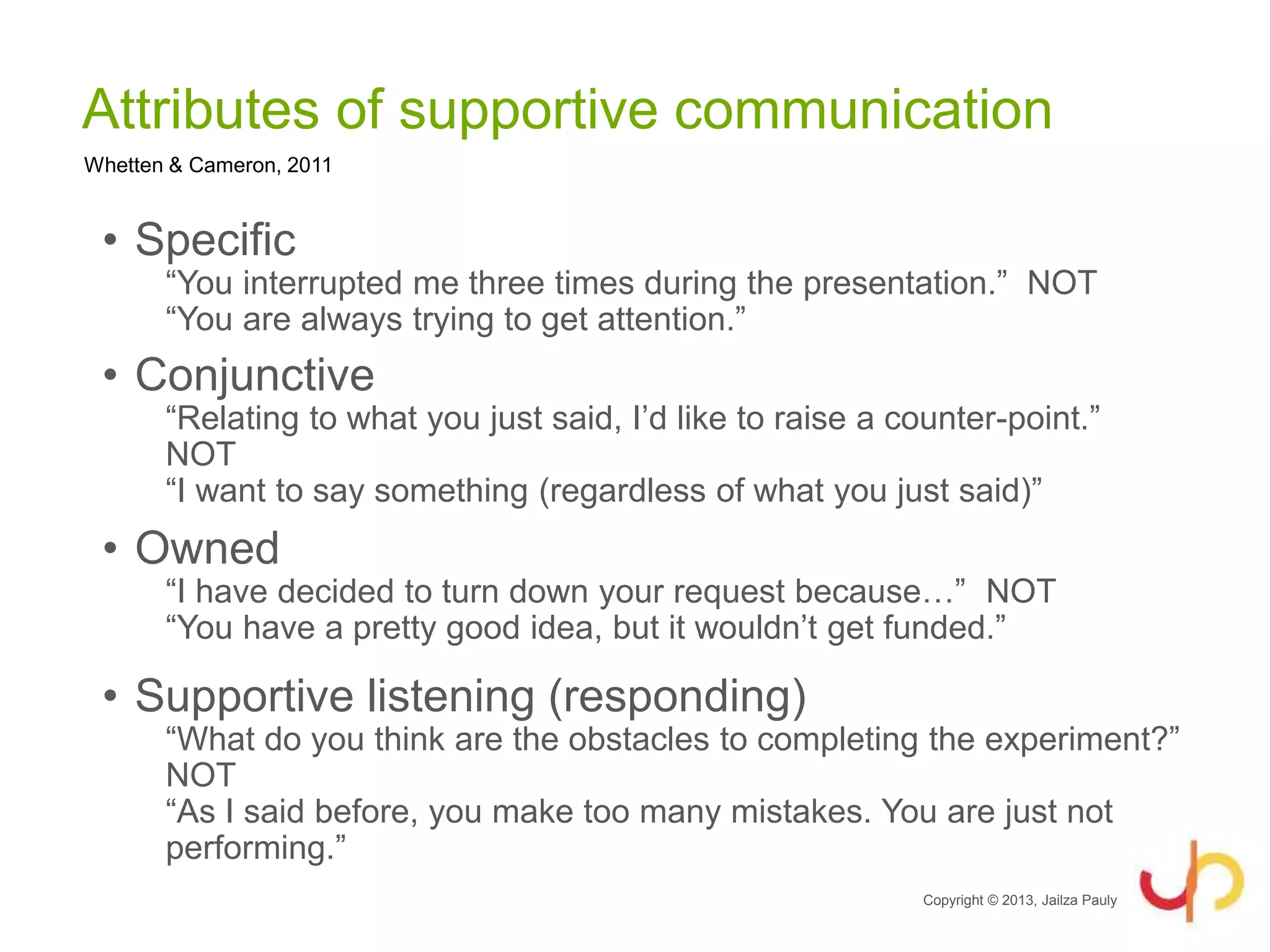 Attributes of supportive communication
• Specific
“You interrupted me three times during the presentation.” NOT
“You are always trying to get attention.”
• Conjunctive
“Relating to what you just said, I’d like to raise a counter-point.”
NOT
“I want to say something (regardless of what you just said)”
• Owned
“I have decided to turn down your request because…” NOT
“You have a pretty good idea, but it wouldn’t get funded.”
• Supportive listening (responding)
“What do you think are the obstacles to completing the experiment?”
NOT
“As I said before, you make too many mistakes. You are just not
performing.”
Copyright © 2013, Jailza Pauly
Whetten & Cameron, 2011
 