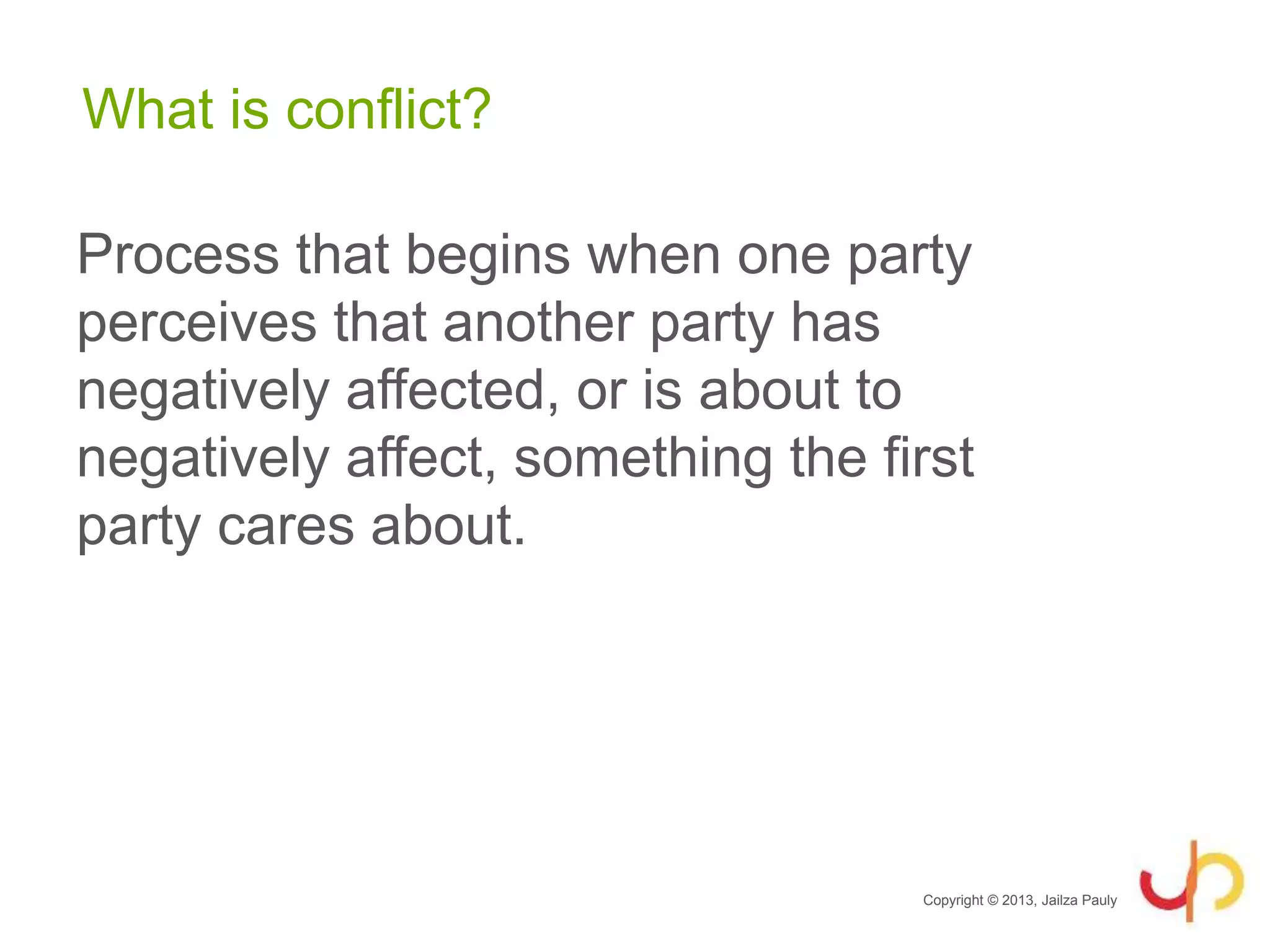 What is conflict?
Process that begins when one party
perceives that another party has
negatively affected, or is about to
negatively affect, something the first
party cares about.
Copyright © 2013, Jailza Pauly
 