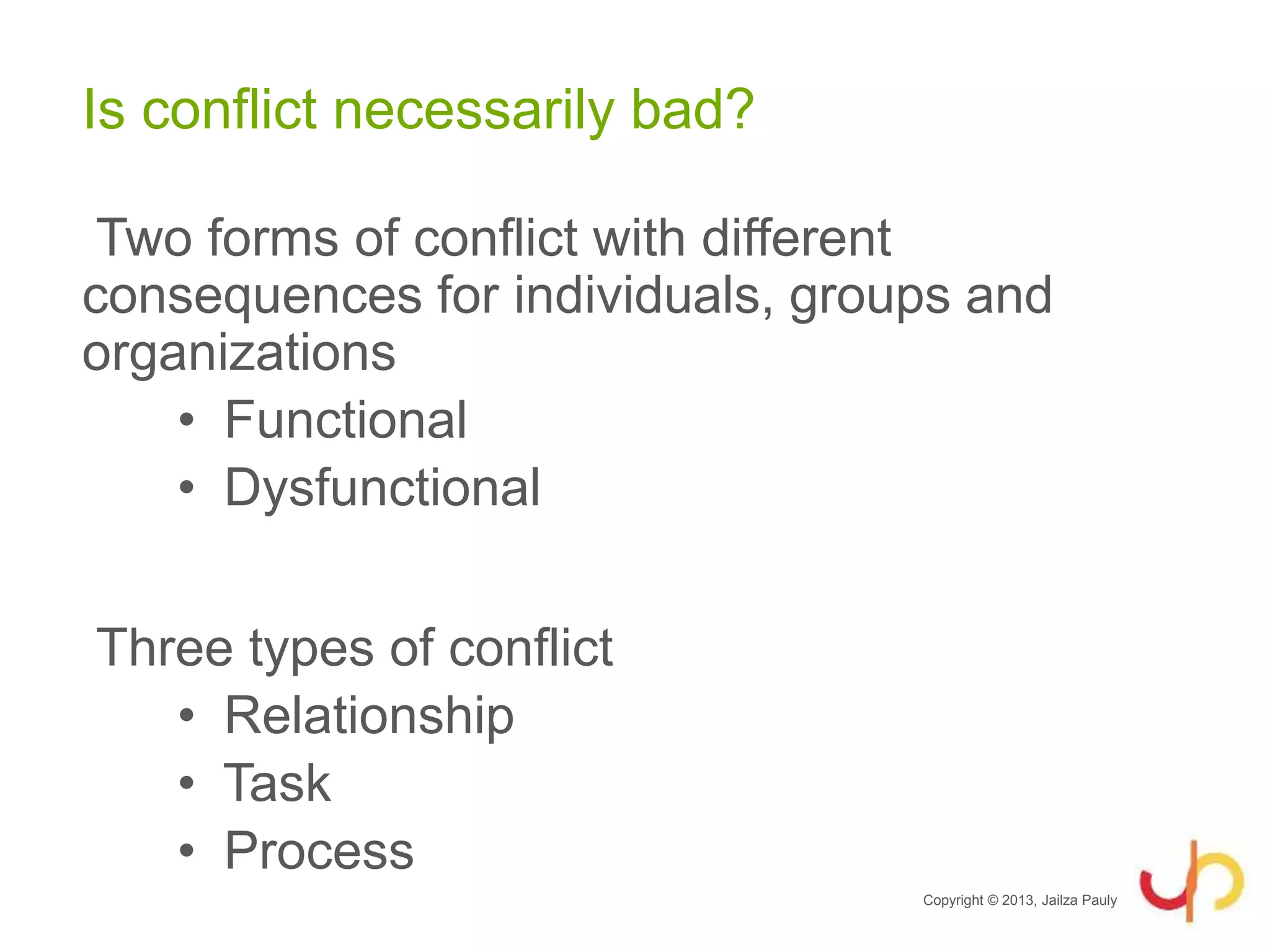 Is conflict necessarily bad?
Two forms of conflict with different
consequences for individuals, groups and
organizations
• Functional
• Dysfunctional
Three types of conflict
• Relationship
• Task
• Process
Copyright © 2013, Jailza Pauly
 
