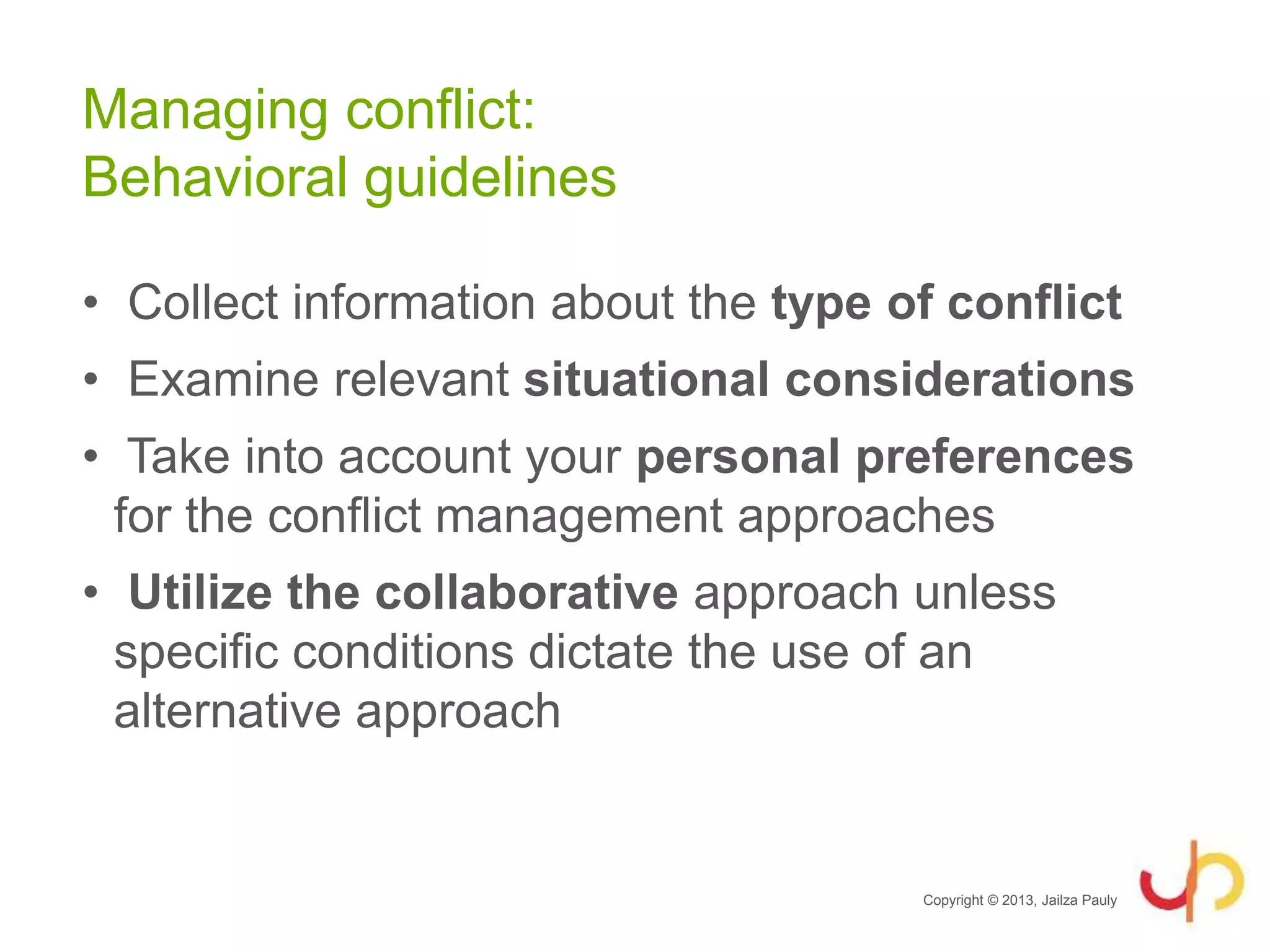 Managing conflict:
Behavioral guidelines
• Collect information about the type of conflict
• Examine relevant situational considerations
• Take into account your personal preferences
for the conflict management approaches
• Utilize the collaborative approach unless
specific conditions dictate the use of an
alternative approach
Copyright © 2013, Jailza Pauly
 