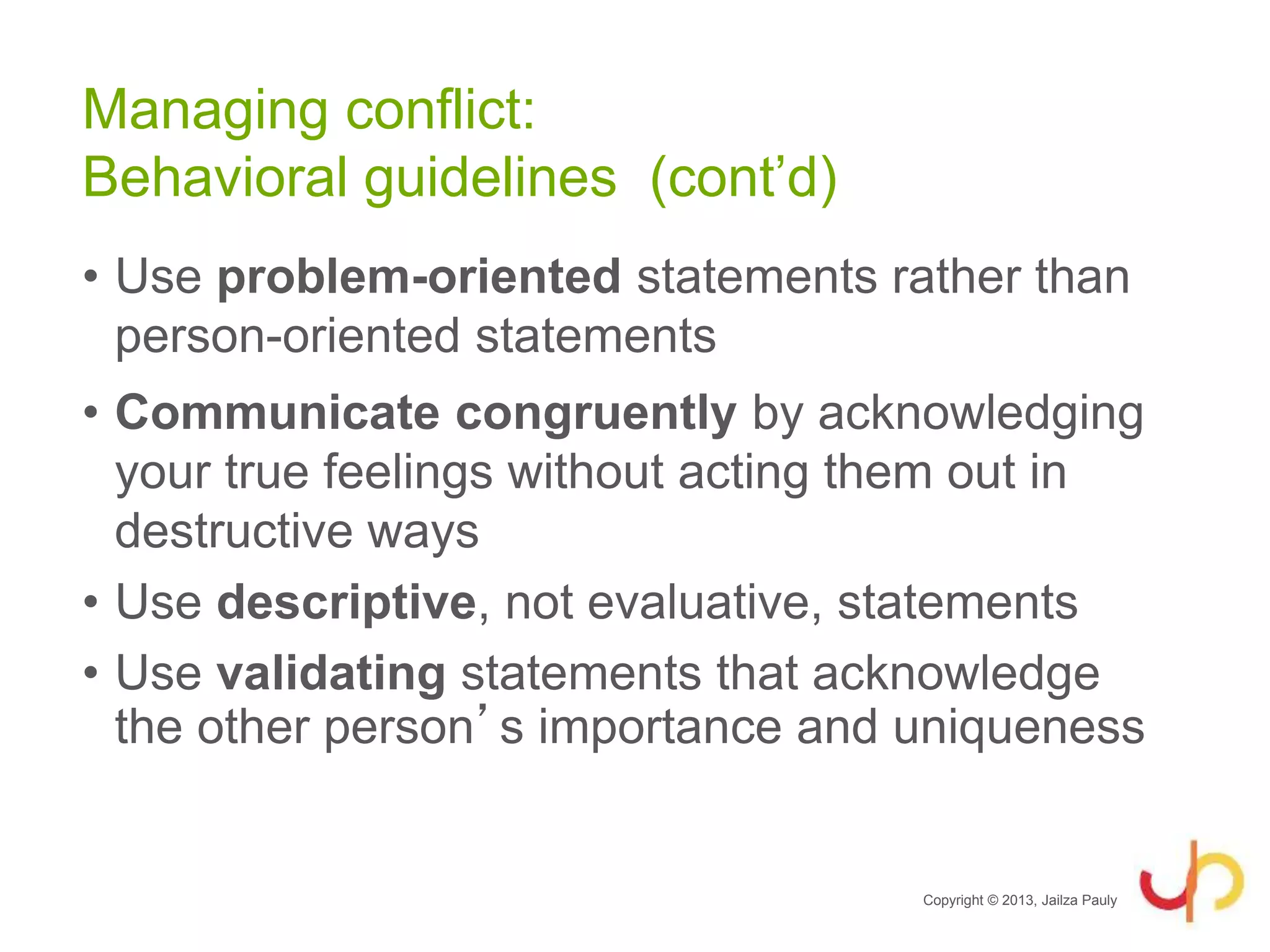 • Use problem-oriented statements rather than
person-oriented statements
• Communicate congruently by acknowledging
your true feelings without acting them out in
destructive ways
• Use descriptive, not evaluative, statements
• Use validating statements that acknowledge
the other person’s importance and uniqueness
Copyright © 2013, Jailza Pauly
Managing conflict:
Behavioral guidelines (cont’d)
 