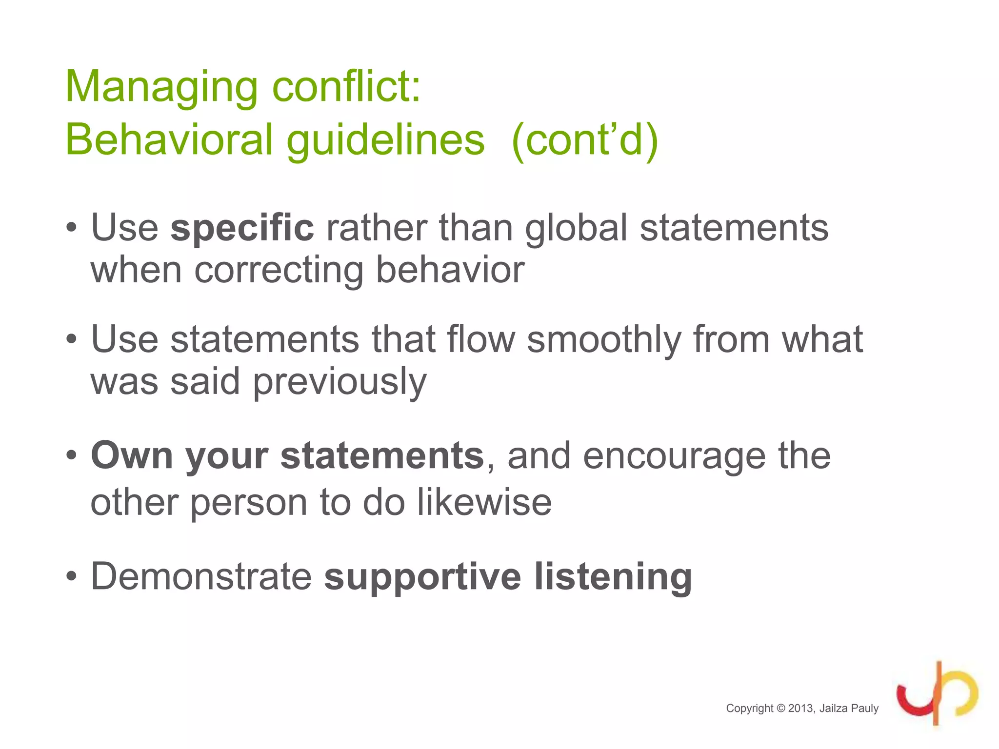 • Use specific rather than global statements
when correcting behavior
• Use statements that flow smoothly from what
was said previously
• Own your statements, and encourage the
other person to do likewise
• Demonstrate supportive listening
Copyright © 2013, Jailza Pauly
Managing conflict:
Behavioral guidelines (cont’d)
 