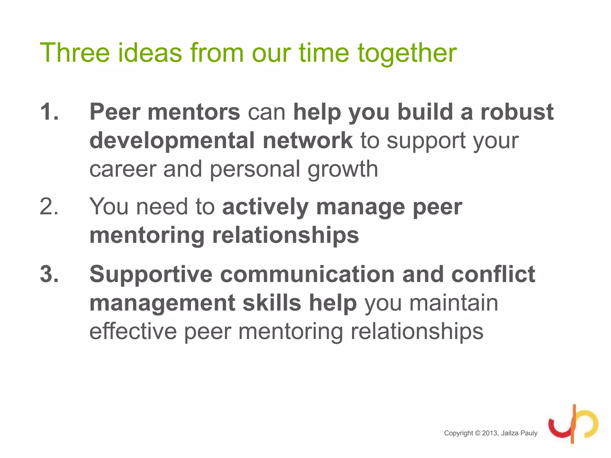 Three ideas from our time together
1. Peer mentors can help you build a robust
developmental network to support your
career and personal growth
2. You need to actively manage peer
mentoring relationships
3. Supportive communication and conflict
management skills help you maintain
effective peer mentoring relationships
Copyright © 2013, Jailza Pauly
 