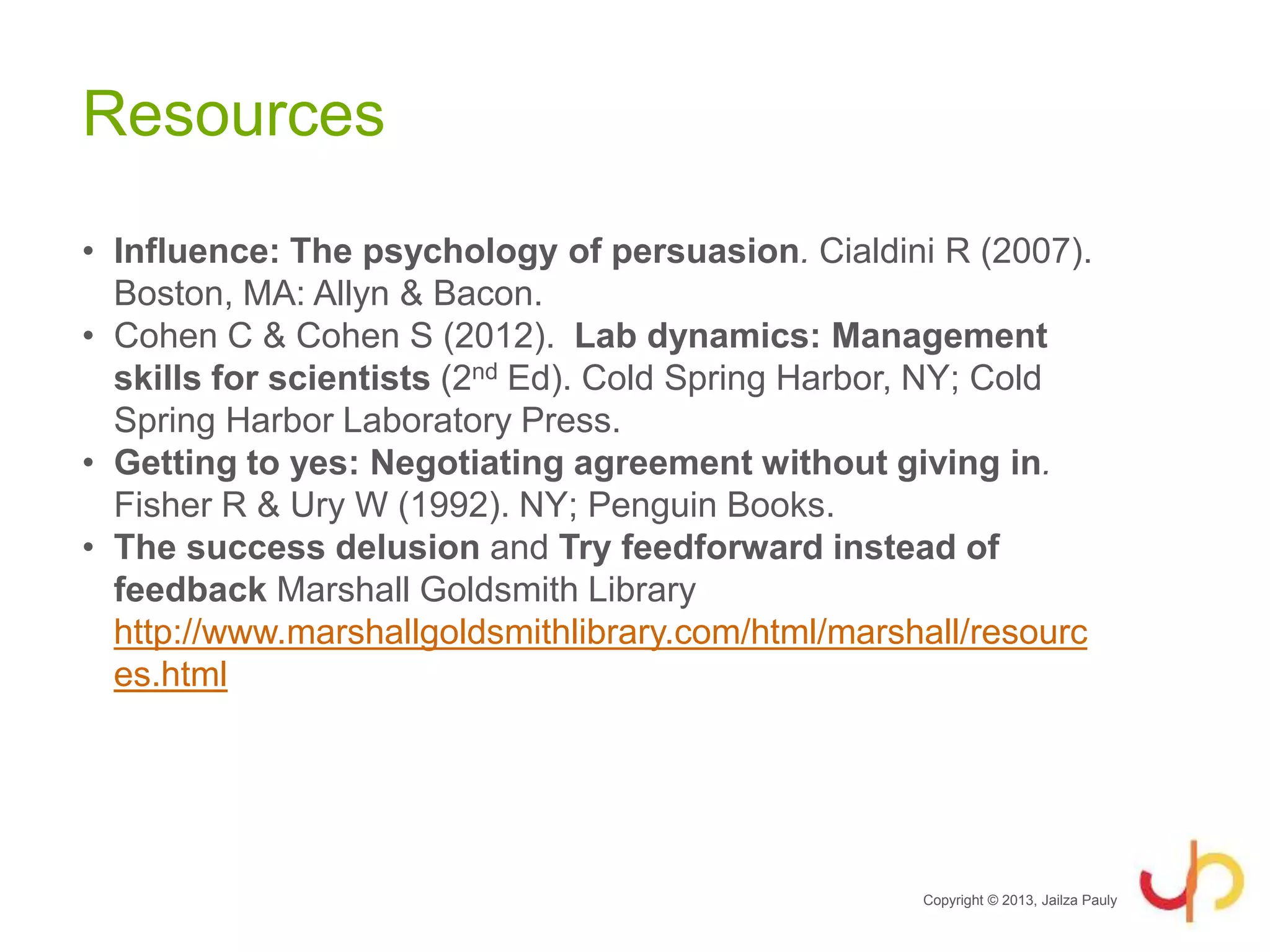Resources
• Influence: The psychology of persuasion. Cialdini R (2007).
Boston, MA: Allyn & Bacon.
• Cohen C & Cohen S (2012). Lab dynamics: Management
skills for scientists (2nd Ed). Cold Spring Harbor, NY; Cold
Spring Harbor Laboratory Press.
• Getting to yes: Negotiating agreement without giving in.
Fisher R & Ury W (1992). NY; Penguin Books.
• The success delusion and Try feedforward instead of
feedback Marshall Goldsmith Library
http://www.marshallgoldsmithlibrary.com/html/marshall/resourc
es.html
Copyright © 2013, Jailza Pauly
 