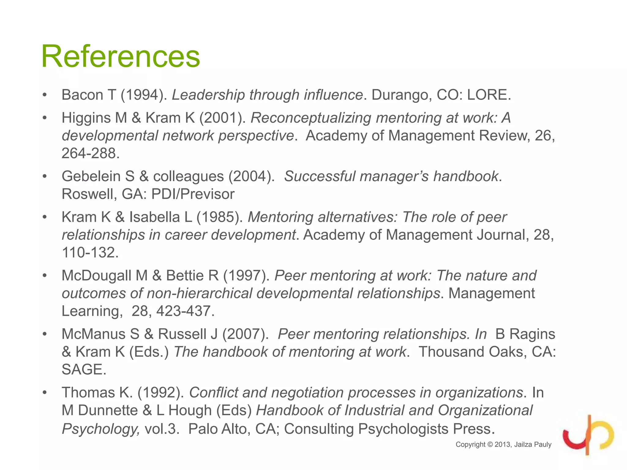 References
• Bacon T (1994). Leadership through influence. Durango, CO: LORE.
• Higgins M & Kram K (2001). Reconceptualizing mentoring at work: A
developmental network perspective. Academy of Management Review, 26,
264-288.
• Gebelein S & colleagues (2004). Successful manager’s handbook.
Roswell, GA: PDI/Previsor
• Kram K & Isabella L (1985). Mentoring alternatives: The role of peer
relationships in career development. Academy of Management Journal, 28,
110-132.
• McDougall M & Bettie R (1997). Peer mentoring at work: The nature and
outcomes of non-hierarchical developmental relationships. Management
Learning, 28, 423-437.
• McManus S & Russell J (2007). Peer mentoring relationships. In B Ragins
& Kram K (Eds.) The handbook of mentoring at work. Thousand Oaks, CA:
SAGE.
• Thomas K. (1992). Conflict and negotiation processes in organizations. In
M Dunnette & L Hough (Eds) Handbook of Industrial and Organizational
Psychology, vol.3. Palo Alto, CA; Consulting Psychologists Press.
Copyright © 2013, Jailza Pauly
 