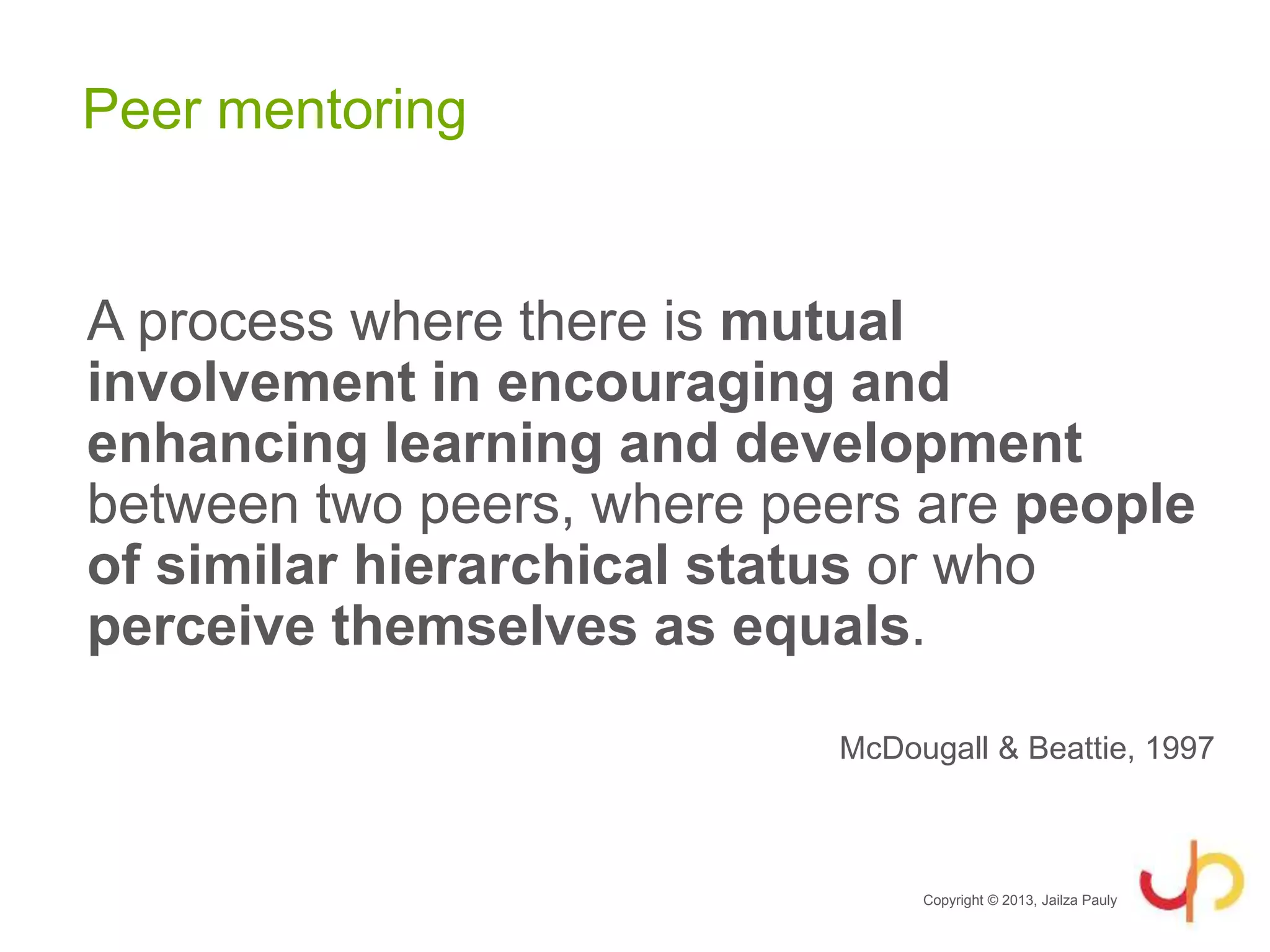 Peer mentoring
A process where there is mutual
involvement in encouraging and
enhancing learning and development
between two peers, where peers are people
of similar hierarchical status or who
perceive themselves as equals.
McDougall & Beattie, 1997
Copyright © 2013, Jailza Pauly
 