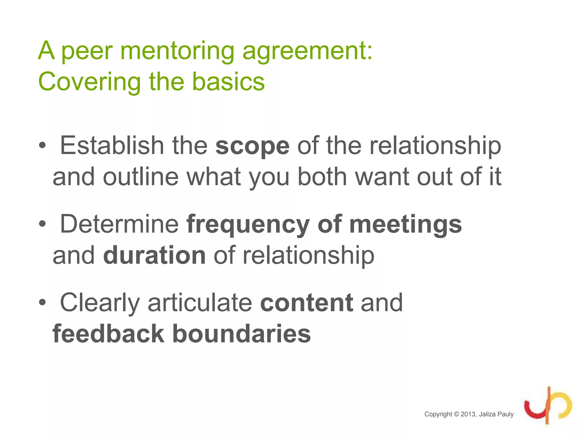 A peer mentoring agreement:
Covering the basics
• Establish the scope of the relationship
and outline what you both want out of it
• Determine frequency of meetings
and duration of relationship
• Clearly articulate content and
feedback boundaries
Copyright © 2013, Jailza Pauly
 