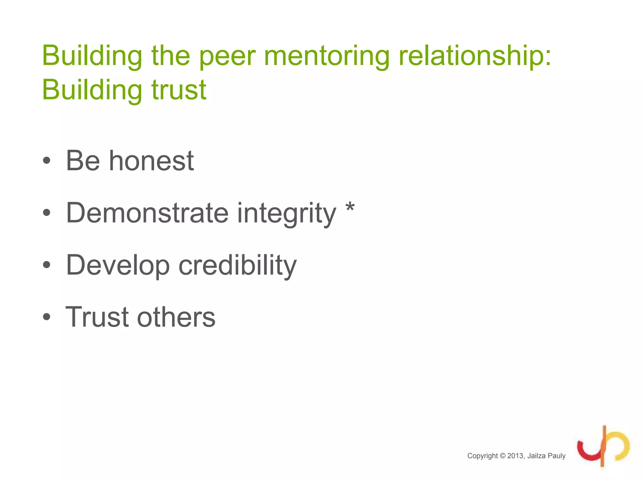 Building the peer mentoring relationship:
Building trust
• Be honest
• Demonstrate integrity *
• Develop credibility
• Trust others
Copyright © 2013, Jailza Pauly
 