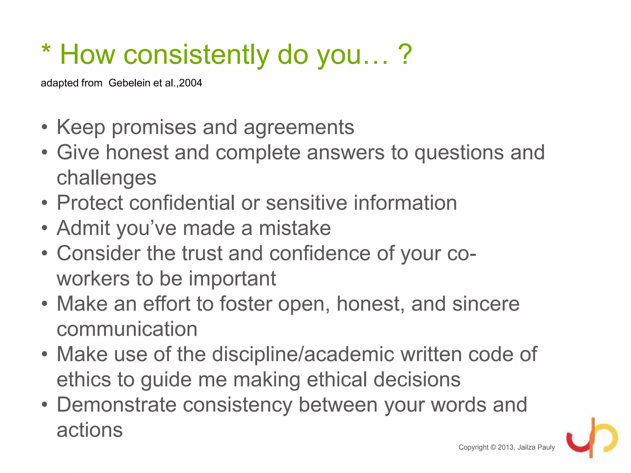 * How consistently do you… ?
• Keep promises and agreements
• Give honest and complete answers to questions and
challenges
• Protect confidential or sensitive information
• Admit you’ve made a mistake
• Consider the trust and confidence of your co-
workers to be important
• Make an effort to foster open, honest, and sincere
communication
• Make use of the discipline/academic written code of
ethics to guide me making ethical decisions
• Demonstrate consistency between your words and
actions
Copyright © 2013, Jailza Pauly
adapted from Gebelein et al.,2004
 