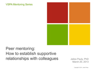 Peer mentoring:
How to establish supportive
relationships with colleagues Jailza Pauly, PhD
March 20, 2013
VSPA Mentoring Series
Copyright © 2013, Jailza Pauly
 