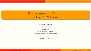 Programming in Python
A Two Day Workshop
Satyaki Sikdar
Vice Chair
ACM Student Chapter
Heritage Institute of Technology
April 23 2016
Satyaki Sikdar© Programming in Python April 23 2016 1 / 62
 