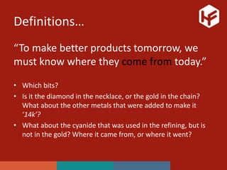 Definitions…
“To make better products tomorrow, we
must know where they come from today.”
• Which bits?
• Is it the diamond in the necklace, or the gold in the chain?
What about the other metals that were added to make it
‘14k’?
• What about the cyanide that was used in the refining, but is
not in the gold? Where it came from, or where it went?
 
