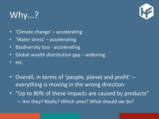 Why…?
• ‘Climate change’ – accelerating
• ‘Water stress’ – accelerating
• Biodiversity loss - accelerating
• Global wealth distribution gap – widening
• etc.
• Overall, in terms of ‘people, planet and profit’ –
everything is moving in the wrong direction
• “Up to 80% of these impacts are caused by products”
– Are they? Really? Which ones? What should we do?
 