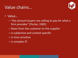 Value chains…
• Value…
– “the amount buyers are willing to pay for what a
firm provides” [Porter, 1985]
– flows from the customer to the supplier
– is subjective and context specific
– is time sensitive
– is complex 
 