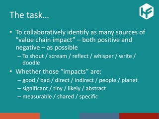 The task…
• To collaboratively identify as many sources of
“value chain impact” – both positive and
negative – as possible
– To shout / scream / reflect / whisper / write /
doodle
• Whether those “impacts” are:
– good / bad / direct / indirect / people / planet
– significant / tiny / likely / abstract
– measurable / shared / specific
 