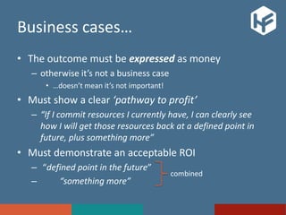 Business cases…
• The outcome must be expressed as money
– otherwise it’s not a business case
• …doesn’t mean it’s not important!
• Must show a clear ‘pathway to profit’
– “If I commit resources I currently have, I can clearly see
how I will get those resources back at a defined point in
future, plus something more”
• Must demonstrate an acceptable ROI
– “defined point in the future”
– “something more”
combined
 
