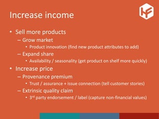 Increase income
• Sell more products
– Grow market
• Product innovation (find new product attributes to add)
– Expand share
• Availability / seasonality (get product on shelf more quickly)
• Increase price
– Provenance premium
• Trust / assurance + issue connection (tell customer stories)
– Extrinsic quality claim
• 3rd party endorsement / label (capture non-financial values)
 