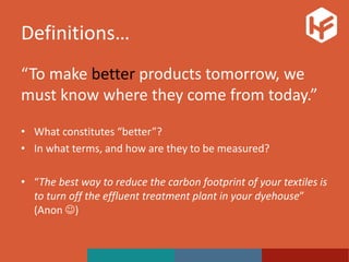 Definitions…
“To make better products tomorrow, we
must know where they come from today.”
• What constitutes “better”?
• In what terms, and how are they to be measured?
• “The best way to reduce the carbon footprint of your textiles is
to turn off the effluent treatment plant in your dyehouse”
(Anon )
 