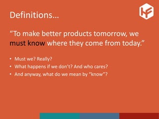 Definitions…
“To make better products tomorrow, we
must know where they come from today.”
• Must we? Really?
• What happens if we don’t? And who cares?
• And anyway, what do we mean by “know”?
 